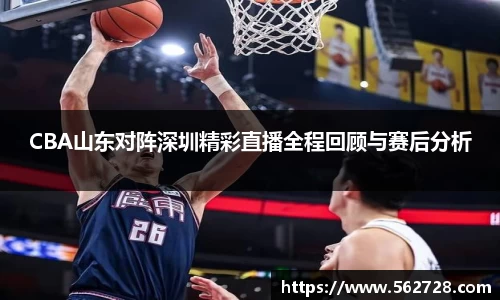 CBA山东对阵深圳精彩直播全程回顾与赛后分析