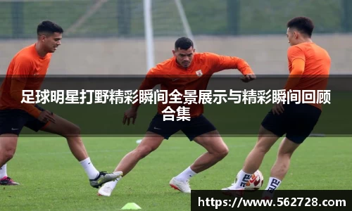 足球明星打野精彩瞬间全景展示与精彩瞬间回顾合集